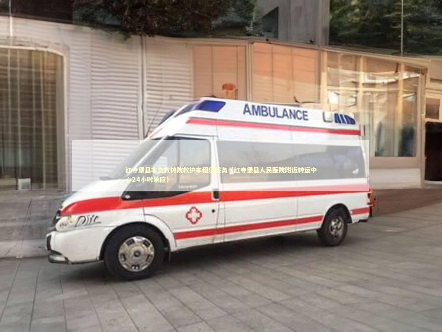 红寺堡县非急救转院救护车租赁服务（红寺堡县人民医院附近转运中心24小时响应）