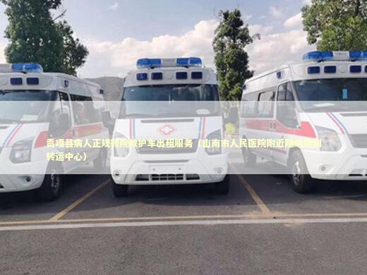 贡嘎县病人正规转院救护车出租服务（山南市人民医院附近随叫随到转运中心）