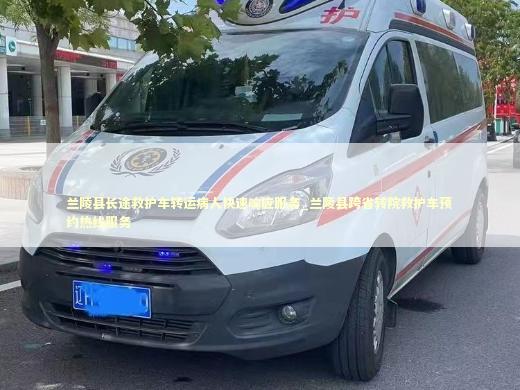 兰陵县长途救护车转运病人快速响应服务_兰陵县跨省转院救护车预约热线服务