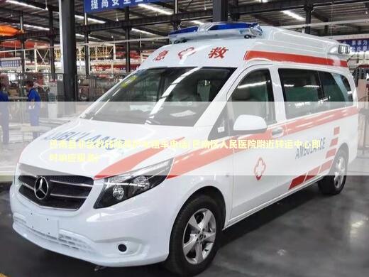 巴南县非急救转院救护车租车电话(巴南区人民医院附近转运中心即时响应服务)