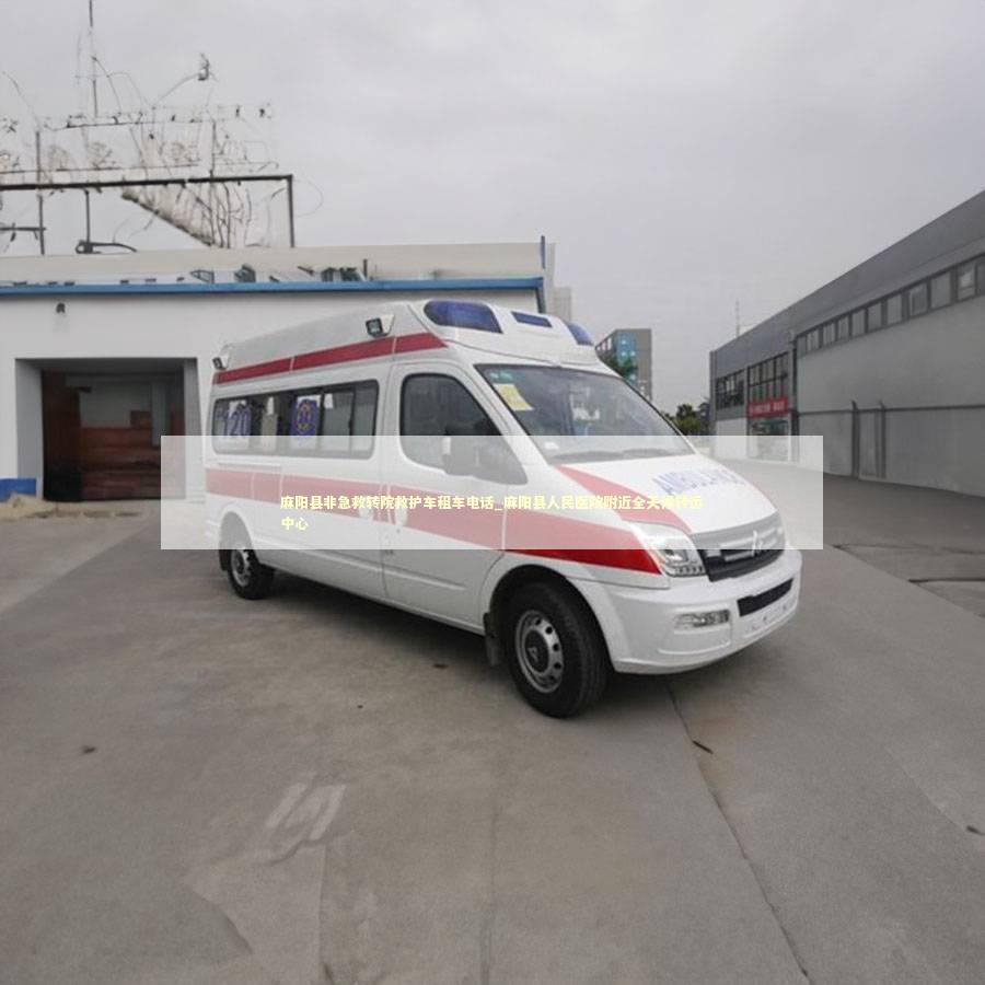 麻阳县非急救转院救护车租车电话_麻阳县人民医院附近全天候转运中心