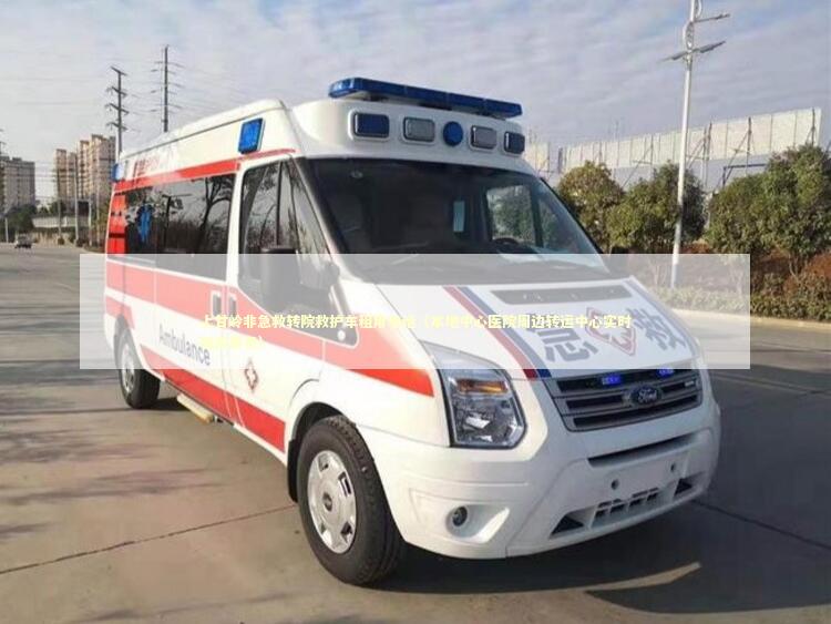 上甘岭非急救转院救护车租用电话（本地中心医院周边转运中心实时响应服务）