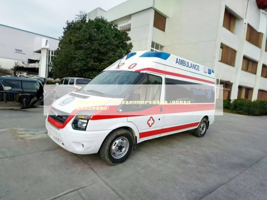 正规医疗运输费用_伊宁市非急救转院救护车租用服务（伊犁州友谊医院周边快速响应）