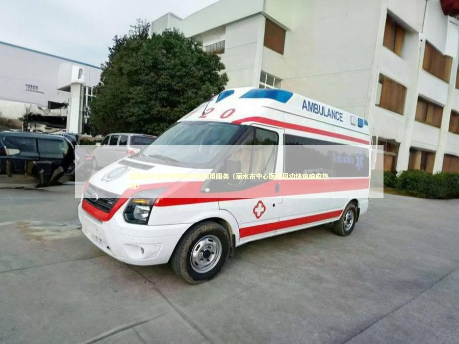 莲都区非急救转院救护车租用服务（丽水市中心医院周边快速响应热线）