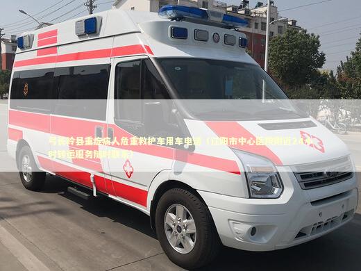 弓长岭县重症病人危重救护车用车电话（辽阳市中心医院附近24小时转运服务随时联系）