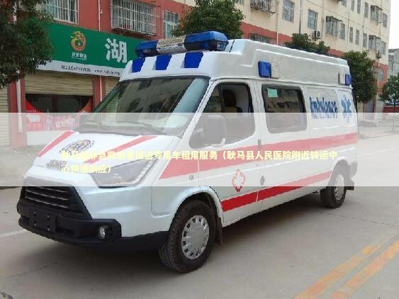 耿马县非急救患者接送专用车租用服务（耿马县人民医院附近转运中心快速响应）