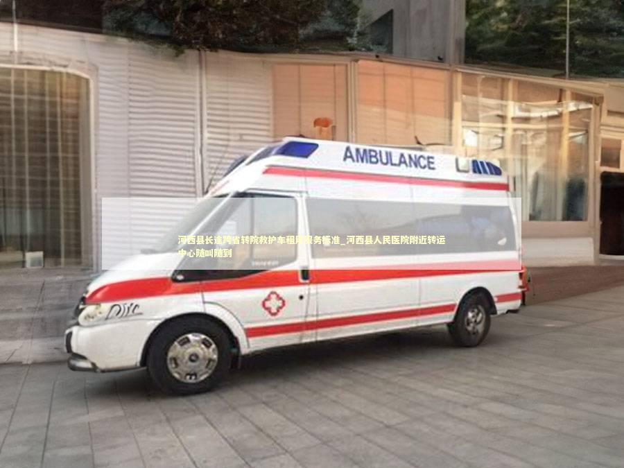 河西县长途跨省转院救护车租用服务标准_河西县人民医院附近转运中心随叫随到 转院救护车资讯