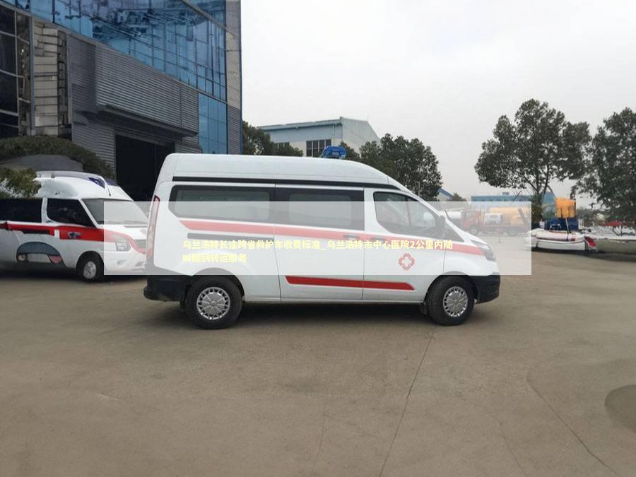 乌兰浩特长途跨省救护车收费标准_乌兰浩特市中心医院2公里内随叫随到转运服务