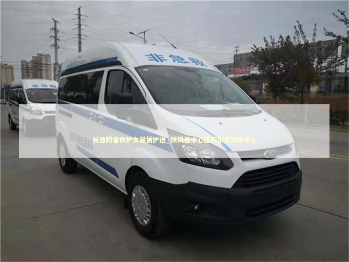长途跨省救护车租赁护送_扶风县中心医院附近转运中心