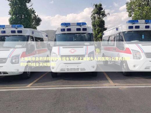 上海市非急救转院救护车租车电话(上海第九人民医院1公里内转院救护热线全天候服务)